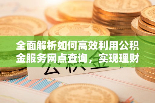 鸟松全面解析如何高效利用公积金服务网点查询，实现理财与生活优化